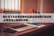 骑行天下论坛有完整的云南边境线骑行游记吗,云南沿边公路骑行攻略