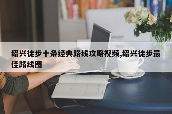 绍兴徒步十条经典路线攻略视频,绍兴徒步最佳路线图