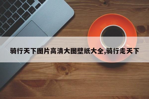 骑行天下图片高清大图壁纸大全,骑行走天下