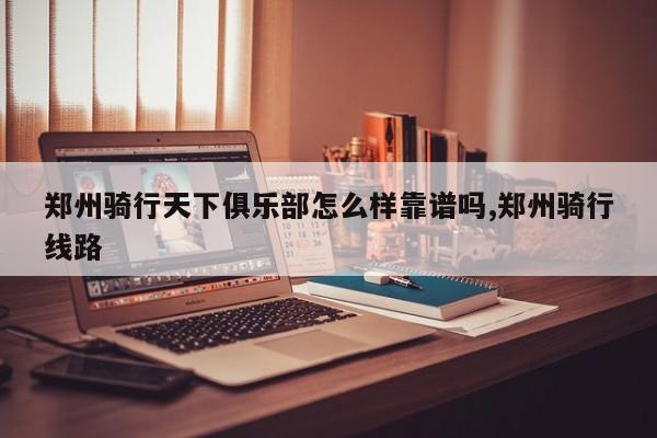 郑州骑行天下俱乐部怎么样靠谱吗,郑州骑行线路