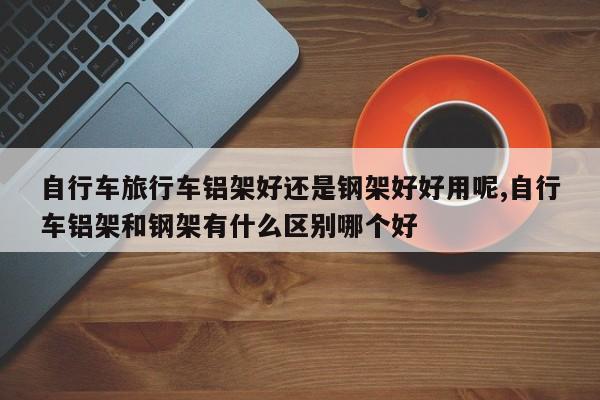自行车旅行车铝架好还是钢架好好用呢,自行车铝架和钢架有什么区别哪个好
