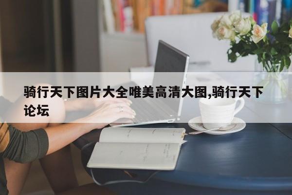 骑行天下图片大全唯美高清大图,骑行天下 论坛
